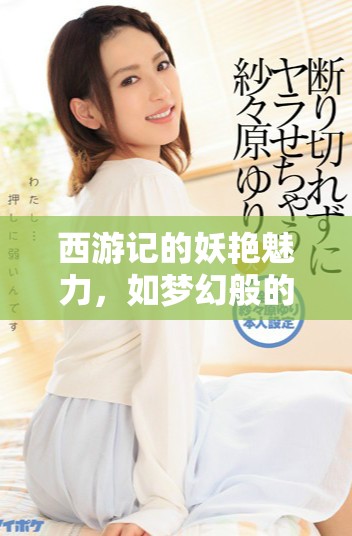西游记的妖艳魅力，如梦幻般的冒险故事再现