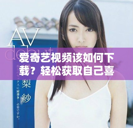 爱奇艺视频该如何下载？轻松获取自己喜欢的内容的方法介绍。