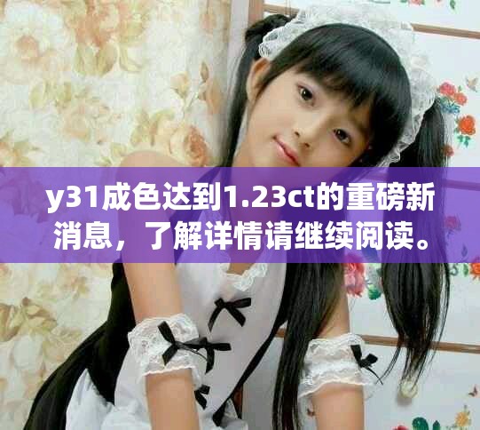 y31成色达到1.23ct的重磅新消息，了解详情请继续阅读。