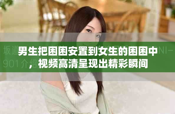 男生把困困安置到女生的困困中，视频高清呈现出精彩瞬间