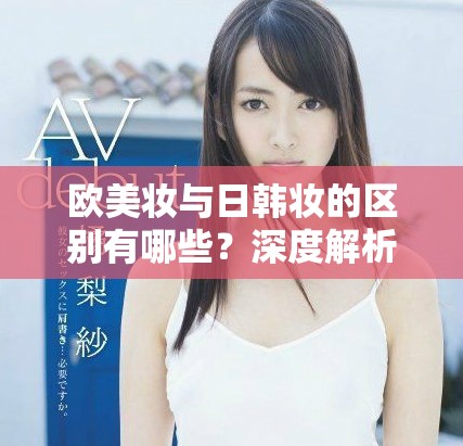 欧美妆与日韩妆的区别有哪些？深度解析777ccc让你了解更多。