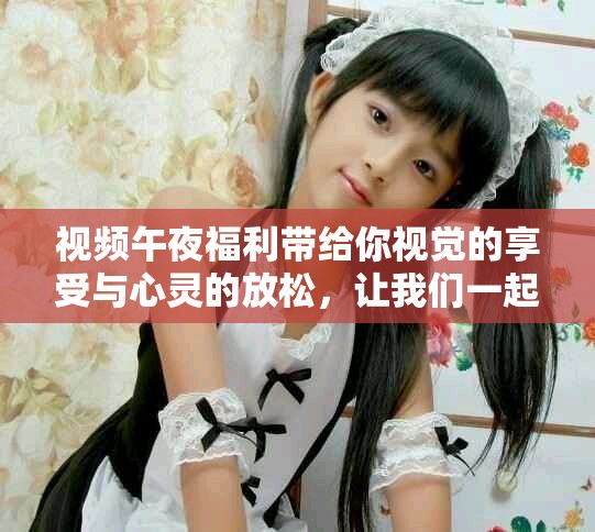 视频午夜福利带给你视觉的享受与心灵的放松，让我们一起探索更多精彩内容。