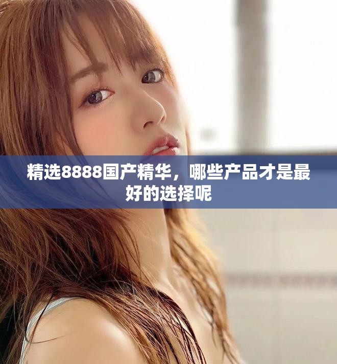 精选8888国产精华，哪些产品才是最好的选择呢