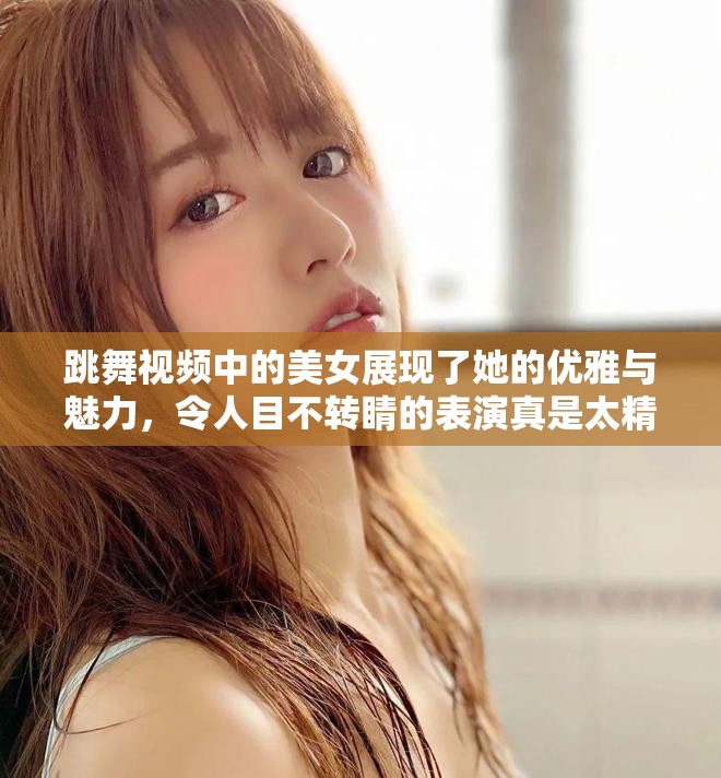 跳舞视频中的美女展现了她的优雅与魅力，令人目不转睛的表演真是太精彩了