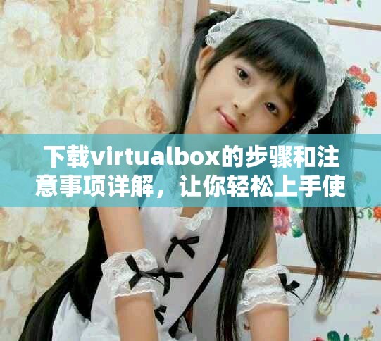 下载virtualbox的步骤和注意事项详解，让你轻松上手使用虚拟机