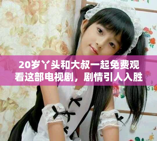 20岁丫头和大叔一起免费观看这部电视剧，剧情引人入胜让人着迷