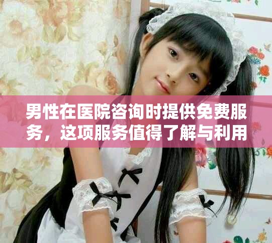 男性在医院咨询时提供免费服务，这项服务值得了解与利用