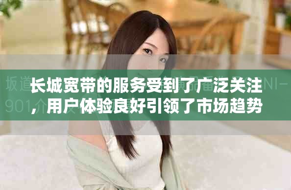长城宽带的服务受到了广泛关注，用户体验良好引领了市场趋势