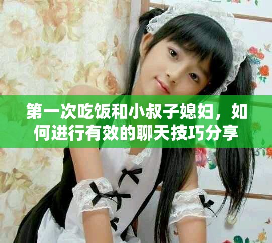 第一次吃饭和小叔子媳妇，如何进行有效的聊天技巧分享