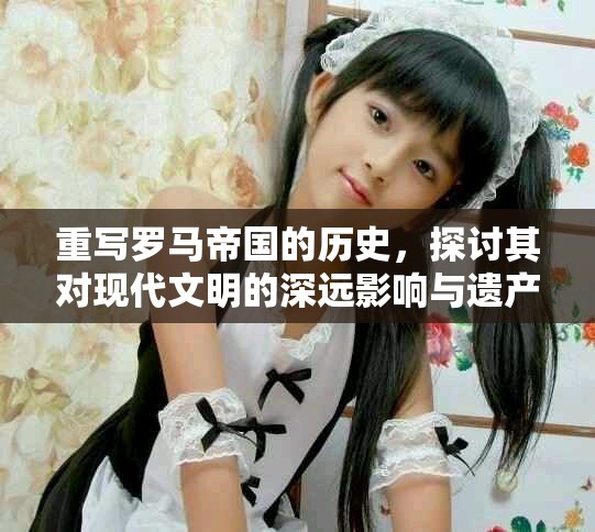 重写罗马帝国的历史，探讨其对现代文明的深远影响与遗产