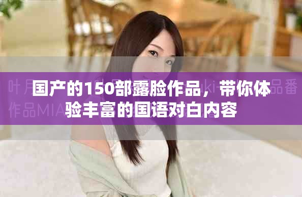 国产的150部露脸作品，带你体验丰富的国语对白内容