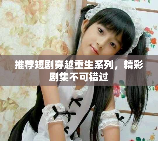 推荐短剧穿越重生系列，精彩剧集不可错过