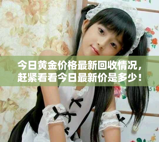 今日黄金价格最新回收情况，赶紧看看今日最新价是多少！