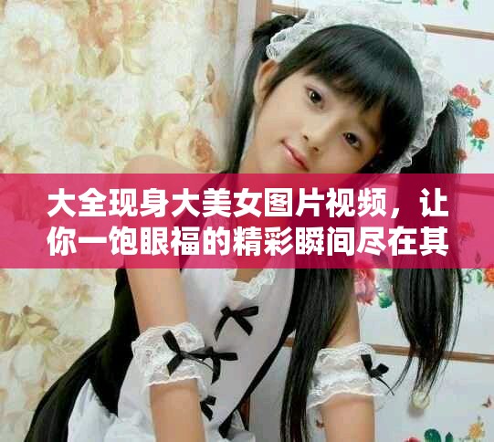 大全现身大美女图片视频，让你一饱眼福的精彩瞬间尽在其中