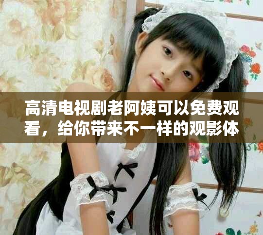 高清电视剧老阿姨可以免费观看，给你带来不一样的观影体验