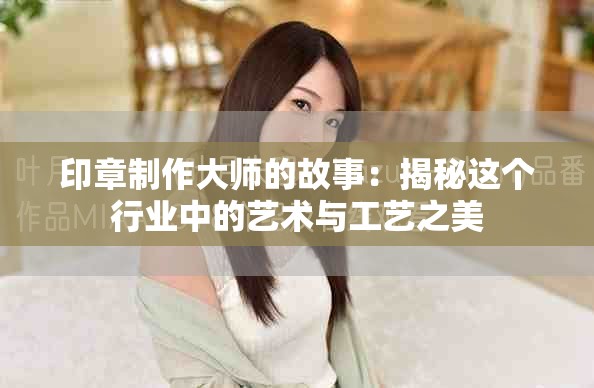 印章制作大师的故事：揭秘这个行业中的艺术与工艺之美