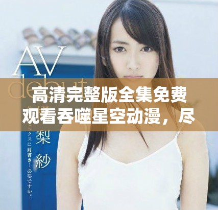 高清完整版全集免费观看吞噬星空动漫，尽情享受精彩剧情与视觉盛宴