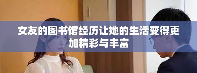 女友的图书馆经历让她的生活变得更加精彩与丰富