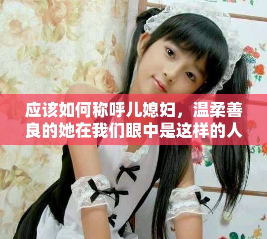 应该如何称呼儿媳妇，温柔善良的她在我们眼中是这样的人